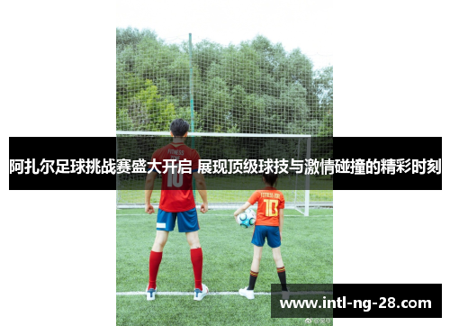 阿扎尔足球挑战赛盛大开启 展现顶级球技与激情碰撞的精彩时刻