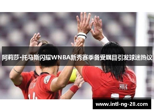 阿莉莎·托马斯闪耀WNBA新秀赛季备受瞩目引发球迷热议