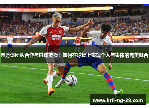 莱万谈团队合作与进球技巧：如何在球场上实现个人与集体的完美融合
