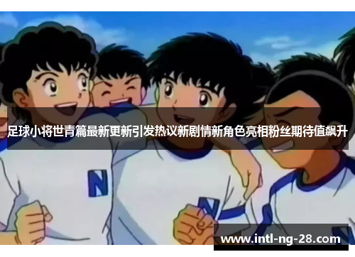 足球小将世青篇最新更新引发热议新剧情新角色亮相粉丝期待值飙升