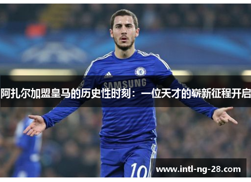 阿扎尔加盟皇马的历史性时刻：一位天才的崭新征程开启