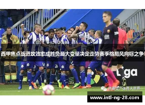 西甲焦点战进攻效率成胜负最大变量决定走势赛季格局风向标之争