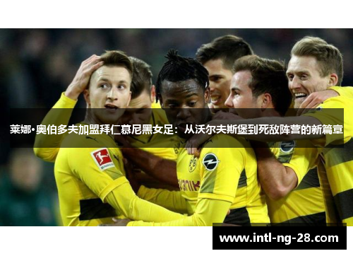 莱娜·奥伯多夫加盟拜仁慕尼黑女足：从沃尔夫斯堡到死敌阵营的新篇章