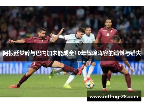 阿根廷梦碎与巴内加未能成全10年辉煌阵容的遗憾与错失