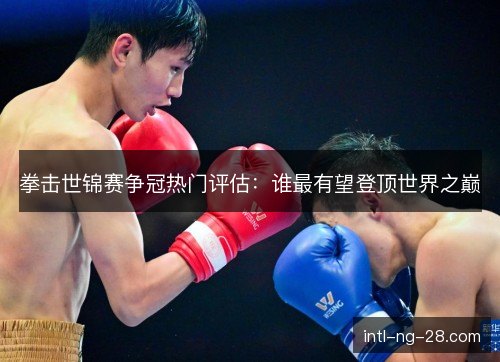 拳击世锦赛争冠热门评估：谁最有望登顶世界之巅